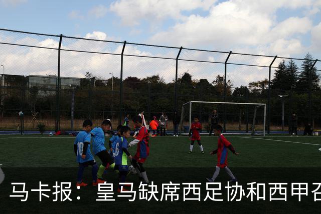 马卡报：皇马缺席西足协和西甲召开的高规格会议，原因未知